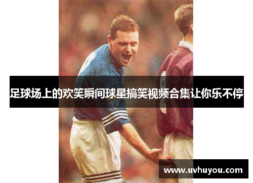 足球场上的欢笑瞬间球星搞笑视频合集让你乐不停