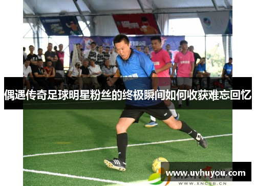 偶遇传奇足球明星粉丝的终极瞬间如何收获难忘回忆