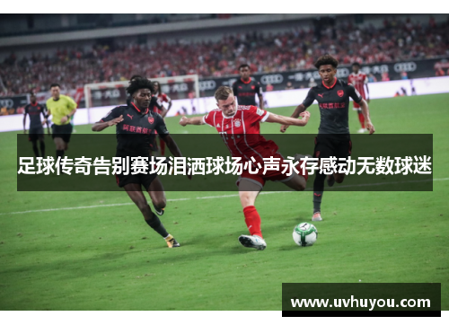足球传奇告别赛场泪洒球场心声永存感动无数球迷