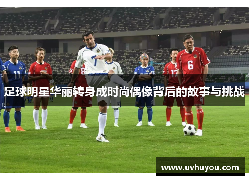 足球明星华丽转身成时尚偶像背后的故事与挑战