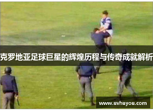 克罗地亚足球巨星的辉煌历程与传奇成就解析