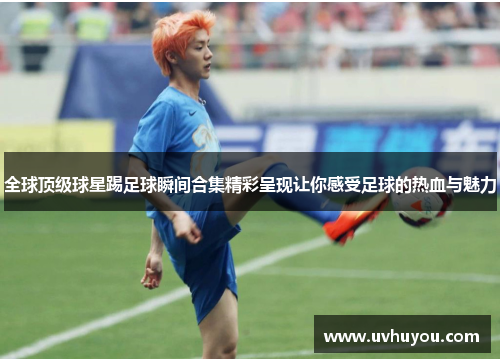 全球顶级球星踢足球瞬间合集精彩呈现让你感受足球的热血与魅力
