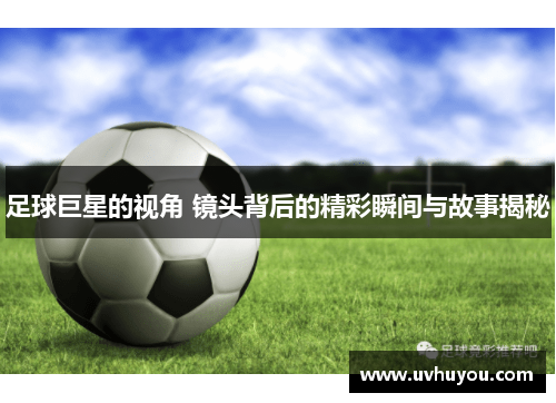 足球巨星的视角 镜头背后的精彩瞬间与故事揭秘