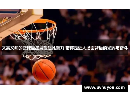 又高又帅的篮球巨星展现超凡魅力 带你走近大场面背后的光辉与奋斗