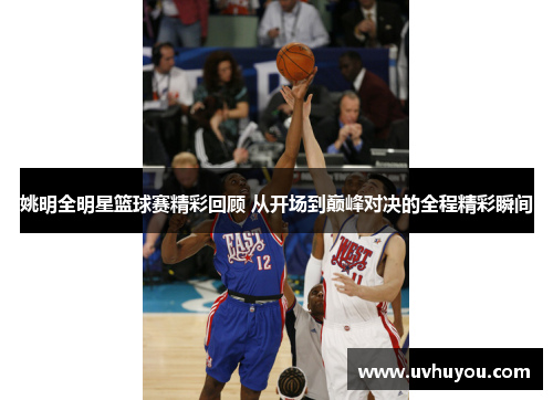 姚明全明星篮球赛精彩回顾 从开场到巅峰对决的全程精彩瞬间