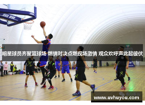 明星球员齐聚篮球场 燃情对决点燃现场激情 观众欢呼声此起彼伏