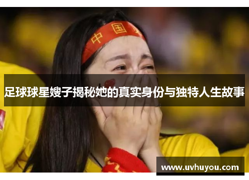 足球球星嫂子揭秘她的真实身份与独特人生故事