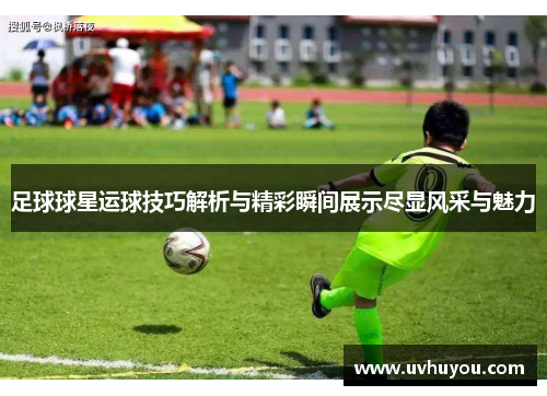 足球球星运球技巧解析与精彩瞬间展示尽显风采与魅力