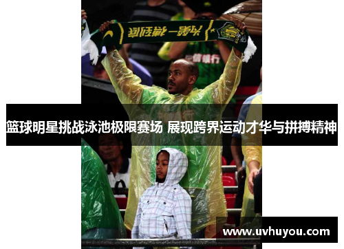 篮球明星挑战泳池极限赛场 展现跨界运动才华与拼搏精神