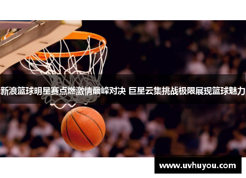 新浪篮球明星赛点燃激情巅峰对决 巨星云集挑战极限展现篮球魅力