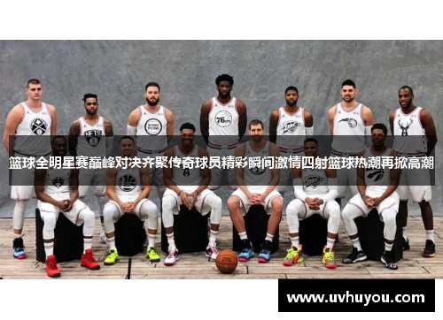 篮球全明星赛巅峰对决齐聚传奇球员精彩瞬间激情四射篮球热潮再掀高潮