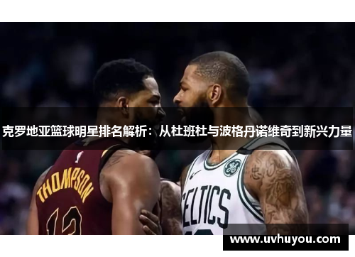 克罗地亚篮球明星排名解析：从杜班杜与波格丹诺维奇到新兴力量